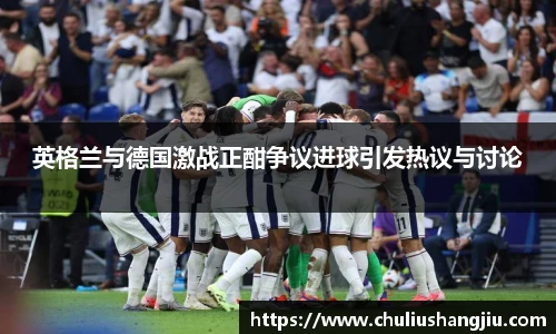英格兰与德国激战正酣争议进球引发热议与讨论